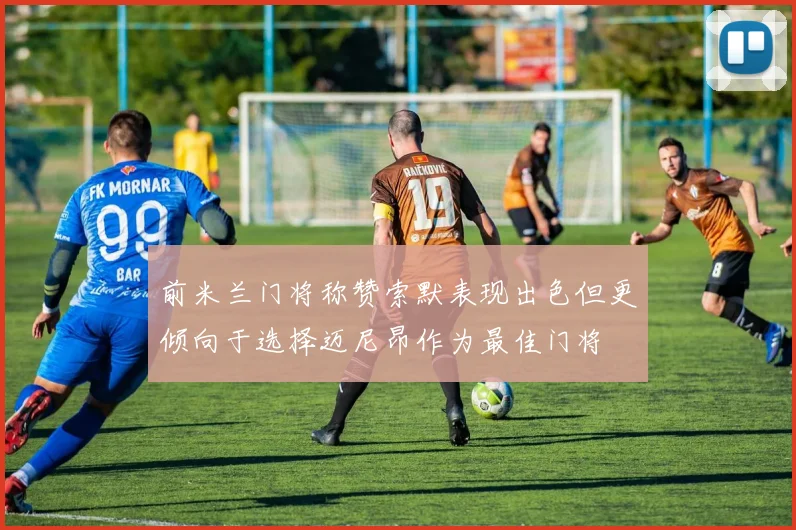前米兰门将称赞索默表现出色但更倾向于选择迈尼昂作为最佳门将