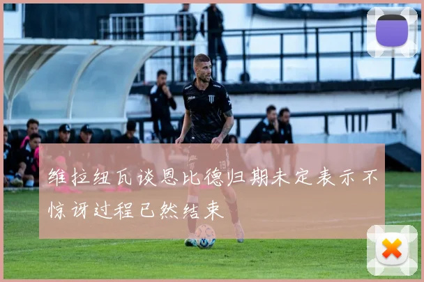 维拉纽瓦谈恩比德归期未定表示不惊讶过程已然结束