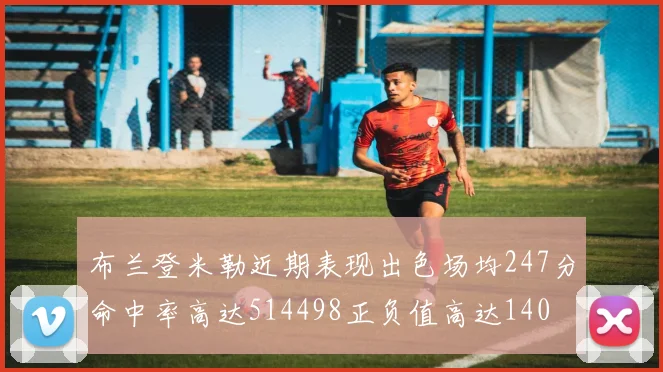 布兰登米勒近期表现出色场均247分命中率高达514498正负值高达140