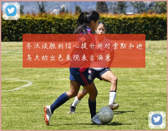 齐沃谈胜利信心提升并对索默和迪乌夫的出色表现表示满意