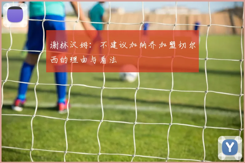 谢林汉姆：不建议加纳乔加盟切尔西的理由与看法