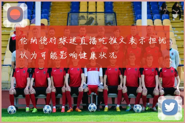 伦纳德对球迷直播吃推文表示担忧认为可能影响健康状况