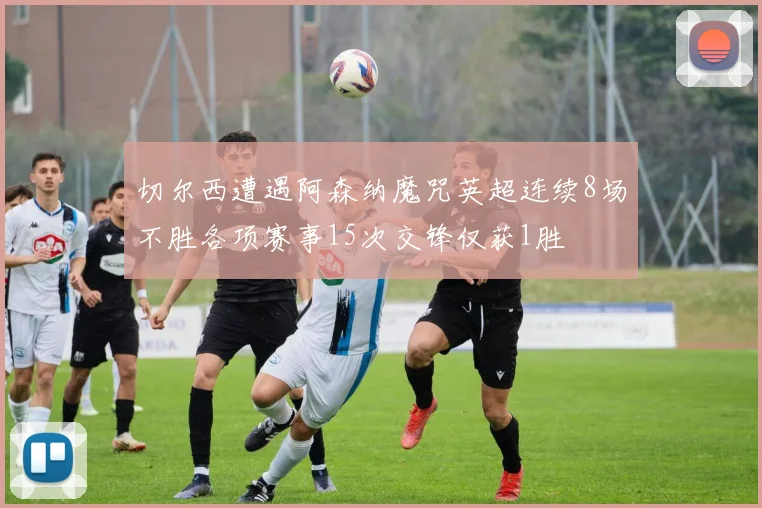 切尔西遭遇阿森纳魔咒英超连续8场不胜各项赛事15次交锋仅获1胜