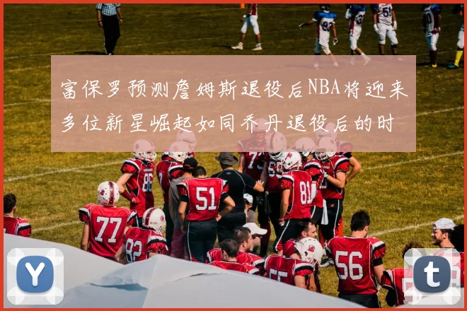 富保罗预测詹姆斯退役后NBA将迎来多位新星崛起如同乔丹退役后的时代