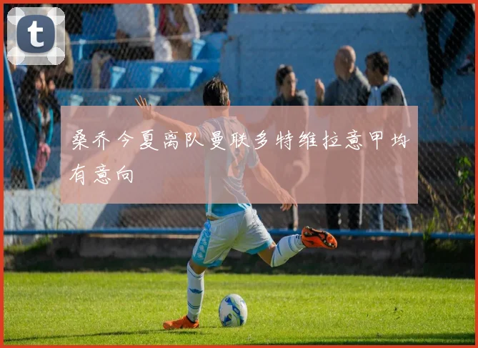 桑乔今夏离队曼联多特维拉意甲均有意向